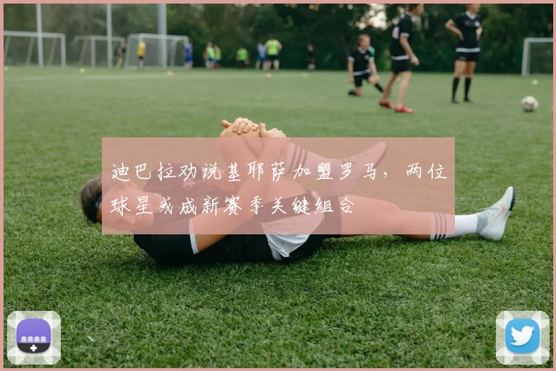 迪巴拉劝说基耶萨加盟罗马，两位球星或成新赛季关键组合