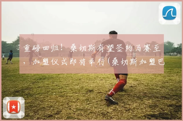 重磅回归！桑切斯有望签约马赛至，加盟仪式即将举行(桑切斯加盟巴萨)